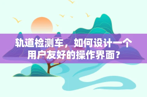 轨道检测车，如何设计一个用户友好的操作界面？