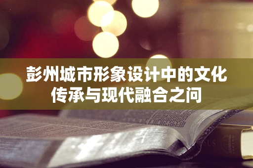 彭州城市形象设计中的文化传承与现代融合之问