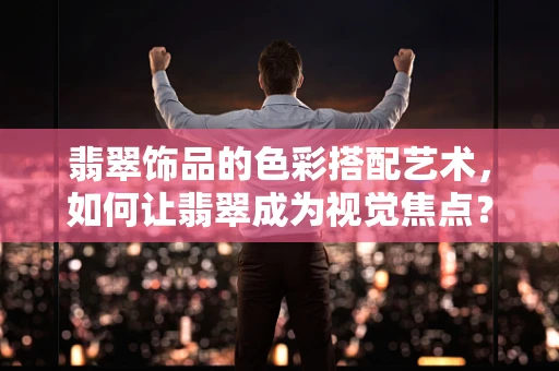 翡翠饰品的色彩搭配艺术，如何让翡翠成为视觉焦点？