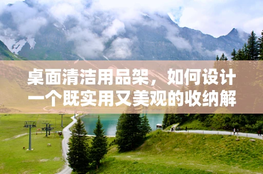 桌面清洁用品架，如何设计一个既实用又美观的收纳解决方案？