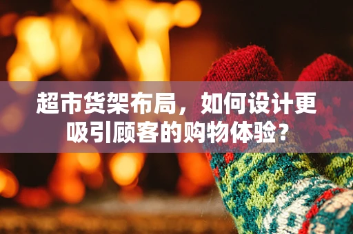 超市货架布局，如何设计更吸引顾客的购物体验？