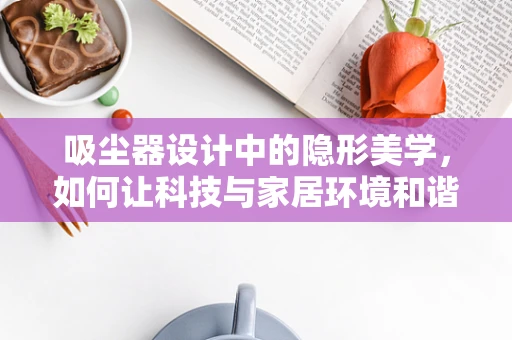 吸尘器设计中的隐形美学，如何让科技与家居环境和谐共存？