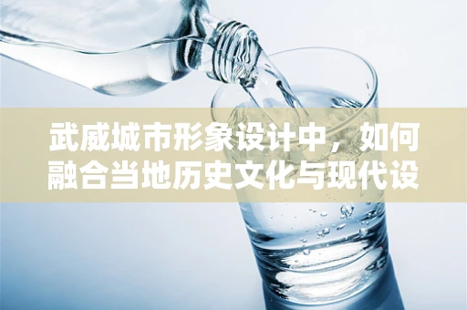 武威城市形象设计中，如何融合当地历史文化与现代设计元素？