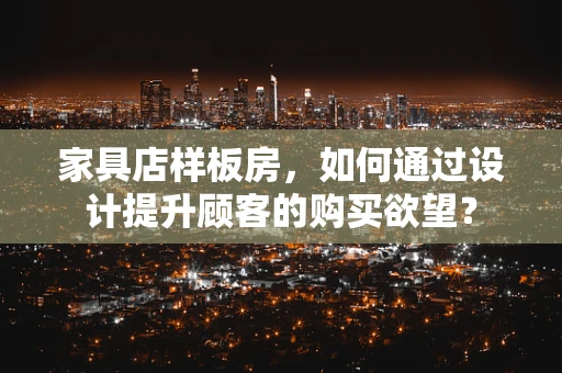 家具店样板房，如何通过设计提升顾客的购买欲望？