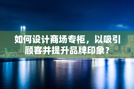 如何设计商场专柜，以吸引顾客并提升品牌印象？