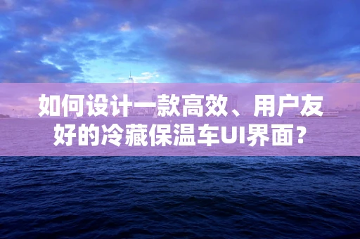 如何设计一款高效、用户友好的冷藏保温车UI界面？