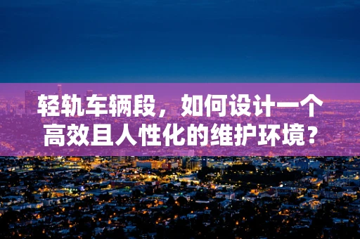 轻轨车辆段，如何设计一个高效且人性化的维护环境？