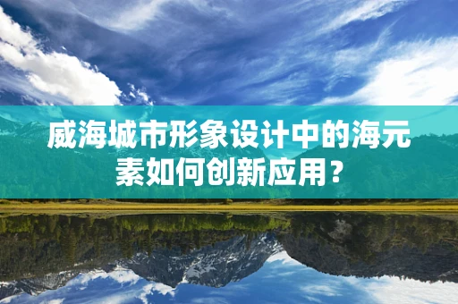 威海城市形象设计中的海元素如何创新应用？