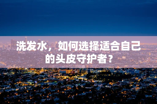 洗发水，如何选择适合自己的头皮守护者？