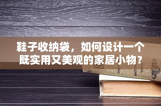 鞋子收纳袋，如何设计一个既实用又美观的家居小物？
