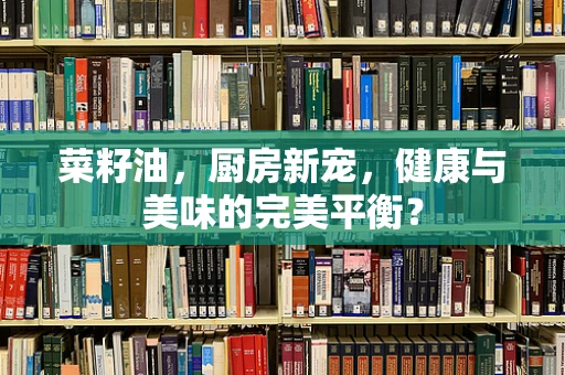 菜籽油，厨房新宠，健康与美味的完美平衡？