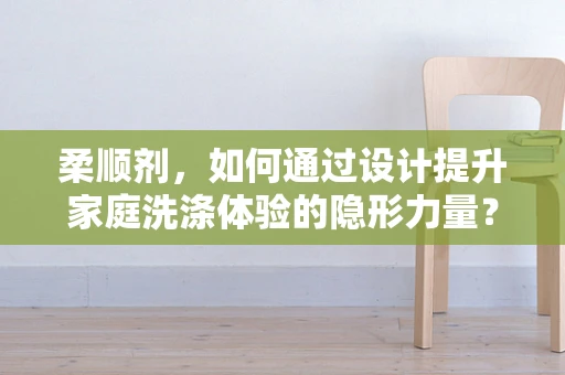 柔顺剂，如何通过设计提升家庭洗涤体验的隐形力量？