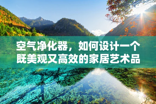 空气净化器，如何设计一个既美观又高效的家居艺术品？