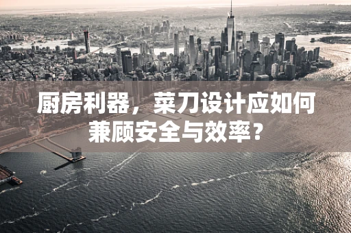 厨房利器，菜刀设计应如何兼顾安全与效率？