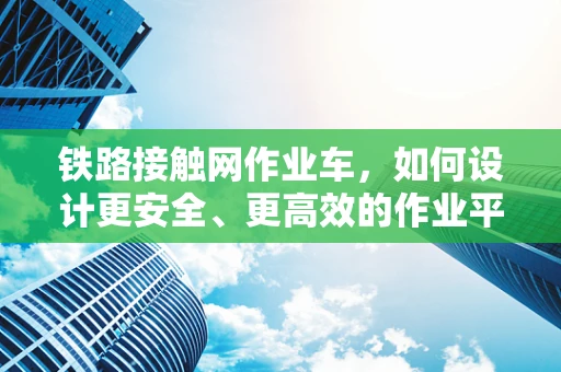 铁路接触网作业车，如何设计更安全、更高效的作业平台？