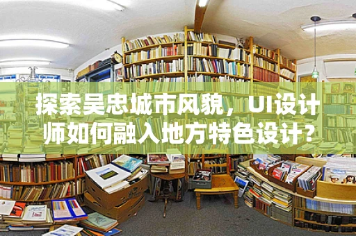 探索吴忠城市风貌，UI设计师如何融入地方特色设计？
