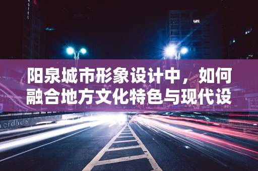阳泉城市形象设计中，如何融合地方文化特色与现代设计感？