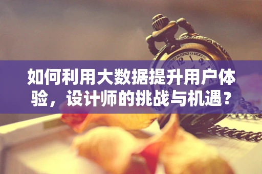 如何利用大数据提升用户体验，设计师的挑战与机遇？