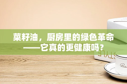 菜籽油，厨房里的绿色革命——它真的更健康吗？