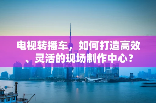 电视转播车，如何打造高效、灵活的现场制作中心？