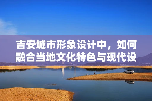 吉安城市形象设计中，如何融合当地文化特色与现代设计元素？