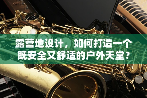 露营地设计，如何打造一个既安全又舒适的户外天堂？