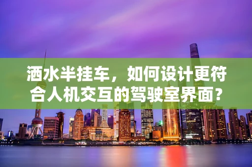 洒水半挂车，如何设计更符合人机交互的驾驶室界面？