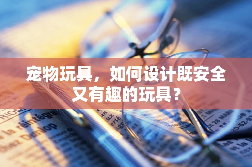 宠物玩具，如何设计既安全又有趣的玩具？