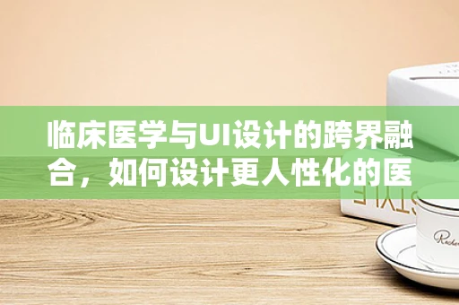 临床医学与UI设计的跨界融合，如何设计更人性化的医疗应用界面？