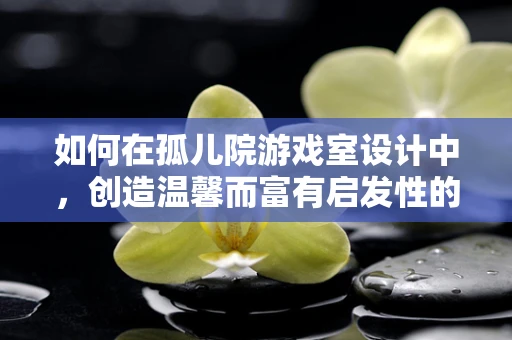 如何在孤儿院游戏室设计中，创造温馨而富有启发性的游戏空间？
