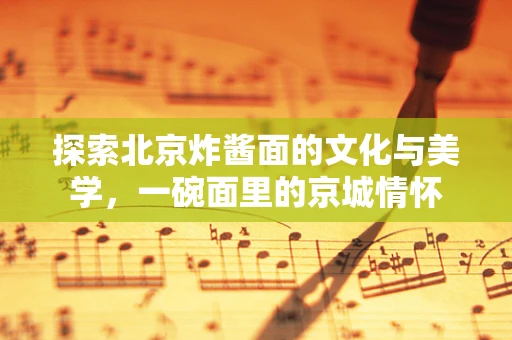 探索北京炸酱面的文化与美学，一碗面里的京城情怀