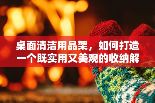 桌面清洁用品架，如何打造一个既实用又美观的收纳解决方案？