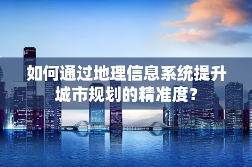 如何通过地理信息系统提升城市规划的精准度？