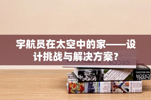 宇航员在太空中的家——设计挑战与解决方案？