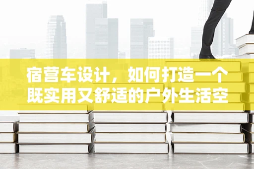 宿营车设计，如何打造一个既实用又舒适的户外生活空间？