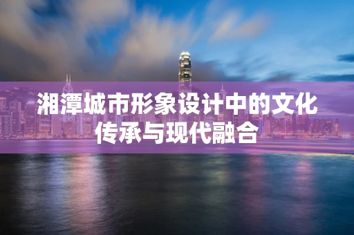 湘潭城市形象设计中的文化传承与现代融合