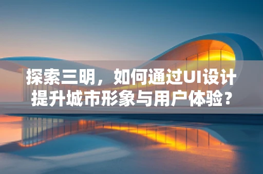 探索三明，如何通过UI设计提升城市形象与用户体验？