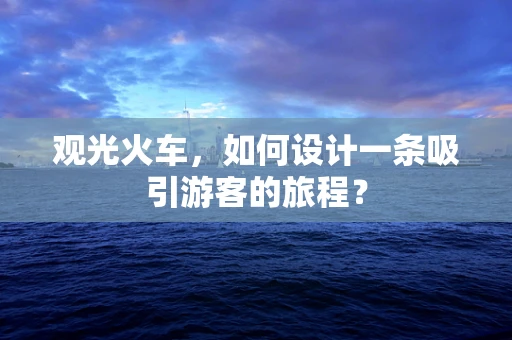观光火车，如何设计一条吸引游客的旅程？