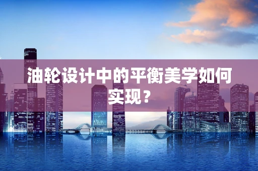 油轮设计中的平衡美学如何实现？