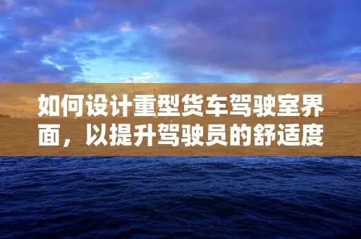 如何设计重型货车驾驶室界面，以提升驾驶员的舒适度与安全性？