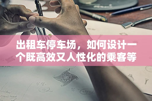 出租车停车场，如何设计一个既高效又人性化的乘客等待区？