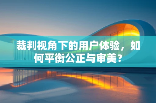裁判视角下的用户体验，如何平衡公正与审美？