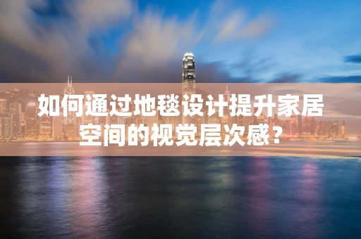 如何通过地毯设计提升家居空间的视觉层次感？