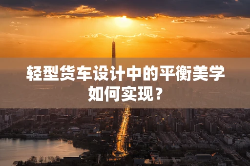 轻型货车设计中的平衡美学如何实现？