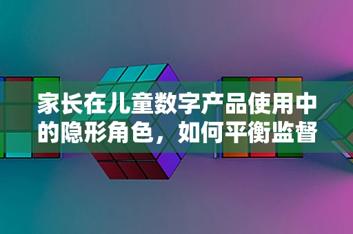 家长在儿童数字产品使用中的隐形角色，如何平衡监督与放手？