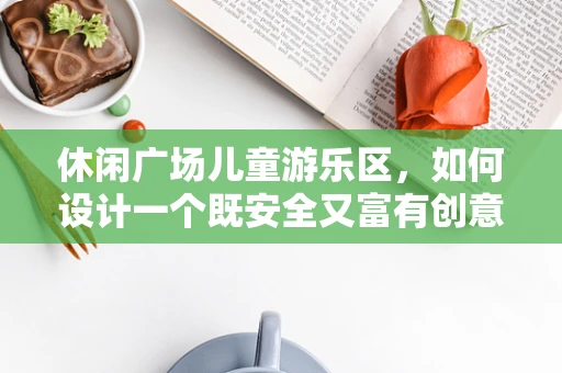 休闲广场儿童游乐区，如何设计一个既安全又富有创意的游乐空间？