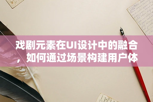 戏剧元素在UI设计中的融合，如何通过场景构建用户体验的沉浸感？