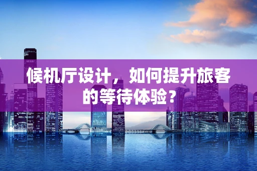 候机厅设计，如何提升旅客的等待体验？