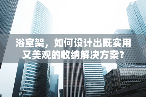 浴室架，如何设计出既实用又美观的收纳解决方案？
