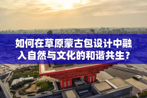 如何在草原蒙古包设计中融入自然与文化的和谐共生？